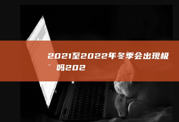 2021至2022年冬季会出现极寒吗(2021年冬天会是寒冬吗)