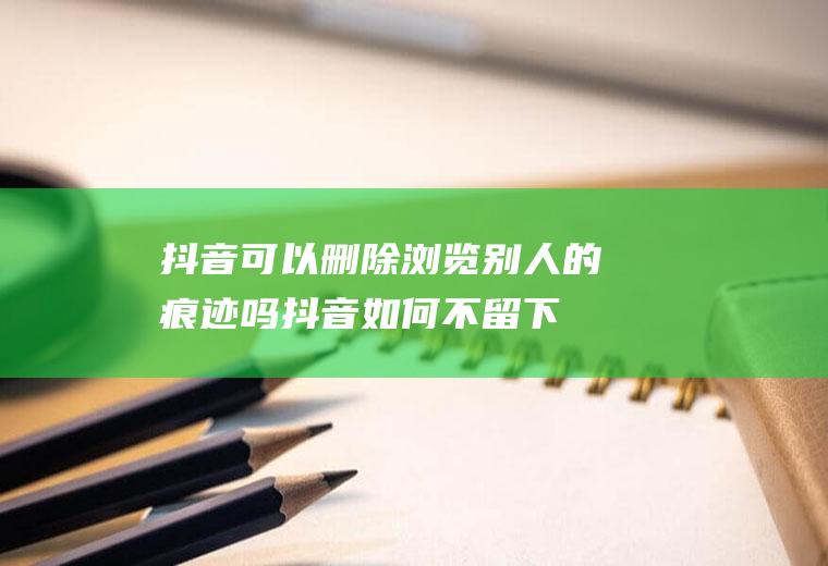 抖音可以删除浏览别人的痕迹吗,抖音如何不留下访客记录？