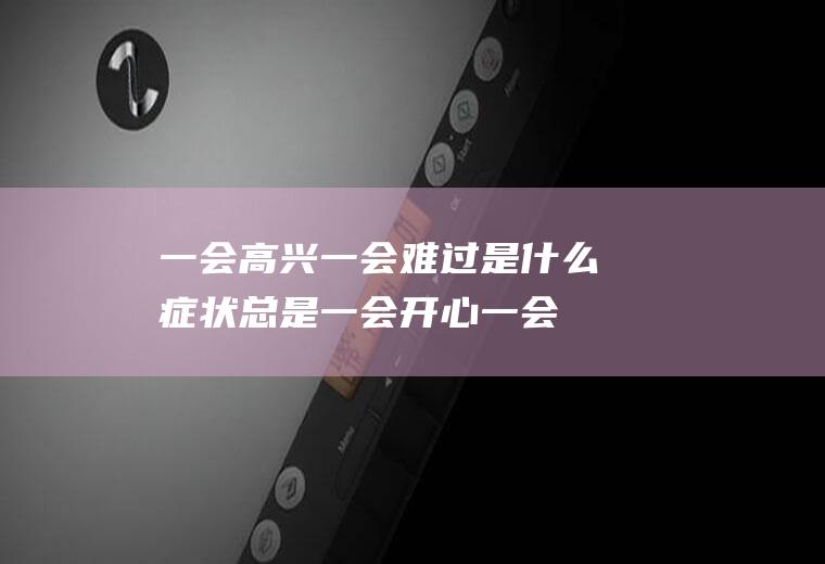 一会高兴一会难过是什么症状(总是一会开心一会难受)