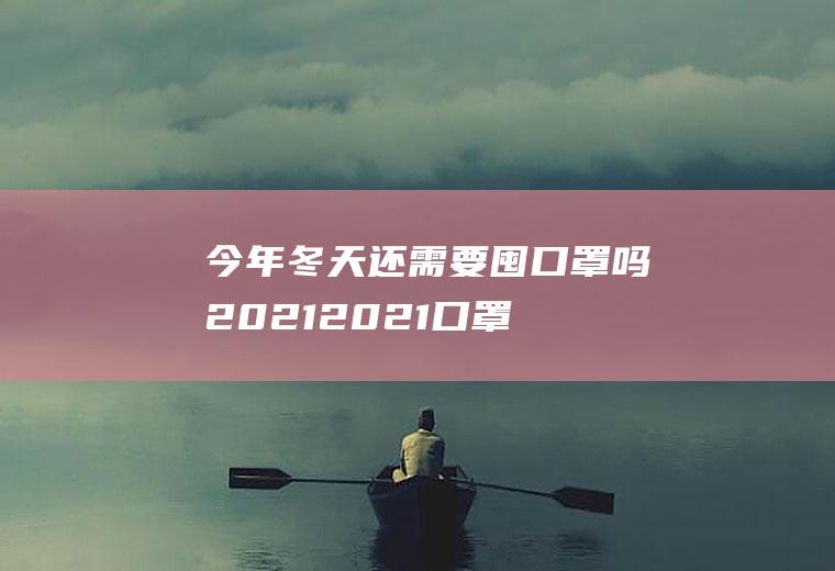 今年冬天还需要囤口罩吗2021(2021口罩还有必要囤货吗)