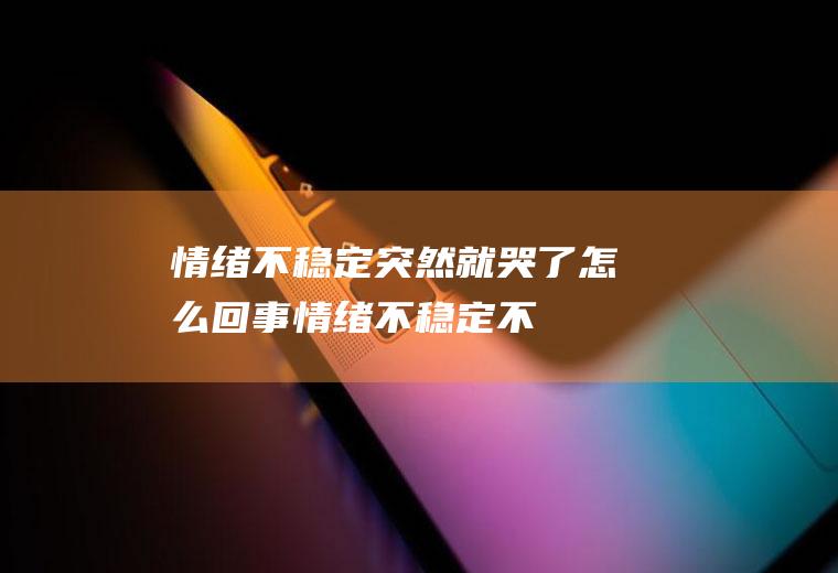 情绪不稳定突然就哭了怎么回事(情绪不稳定、不知道因为什么就哭了)