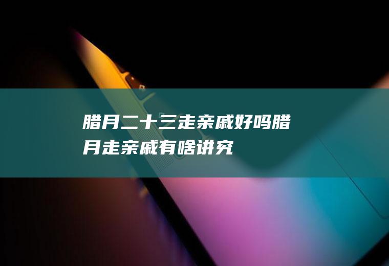 腊月二十三走亲戚好吗(腊月走亲戚有啥讲究)