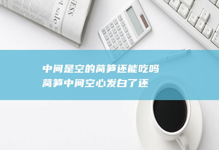 中间是空的莴笋还能吃吗(莴笋中间空心发白了还能吃吗)