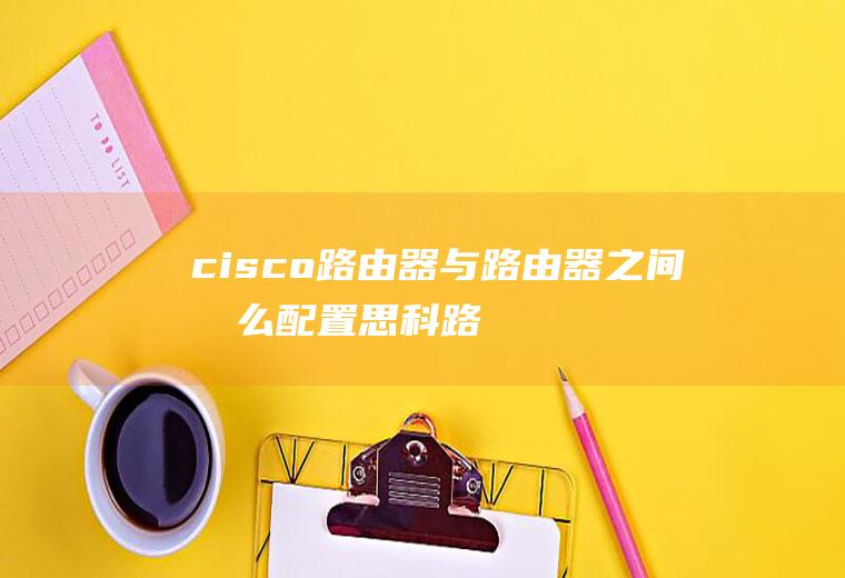 cisco路由器与路由器之间怎么配置(思科路由器每天需要重启一下才能上网的故障解决方法)