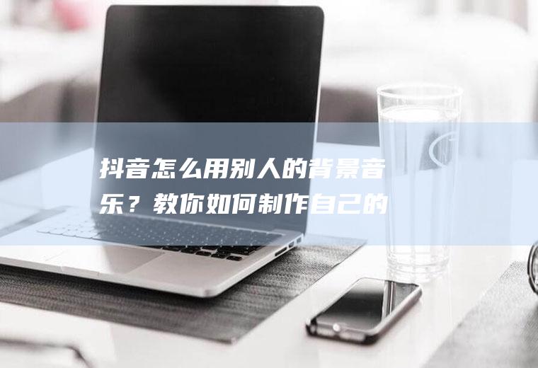 抖音怎么用别人的背景音乐？教你如何制作自己的音乐!