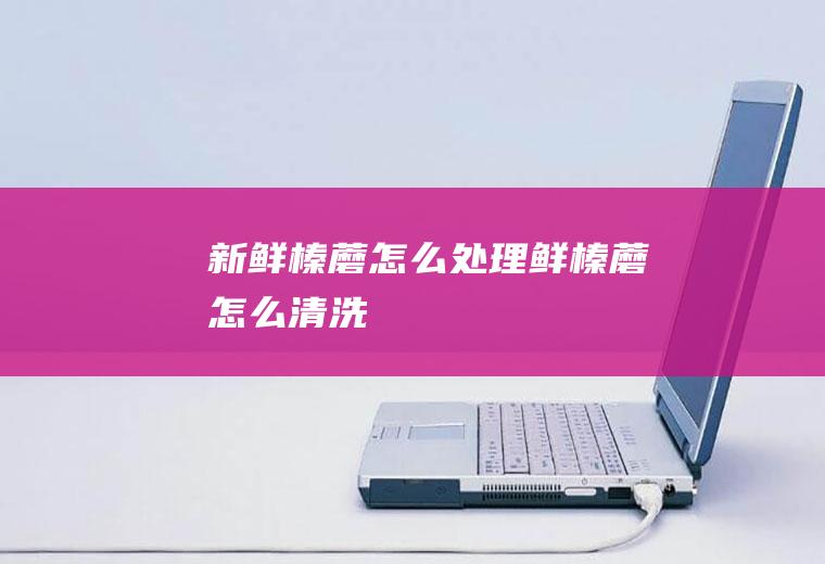 新鲜榛蘑怎么处理,鲜榛蘑怎么清洗