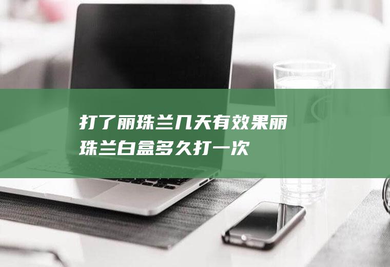 打了丽珠兰几天有效果(丽珠兰白盒多久打一次)
