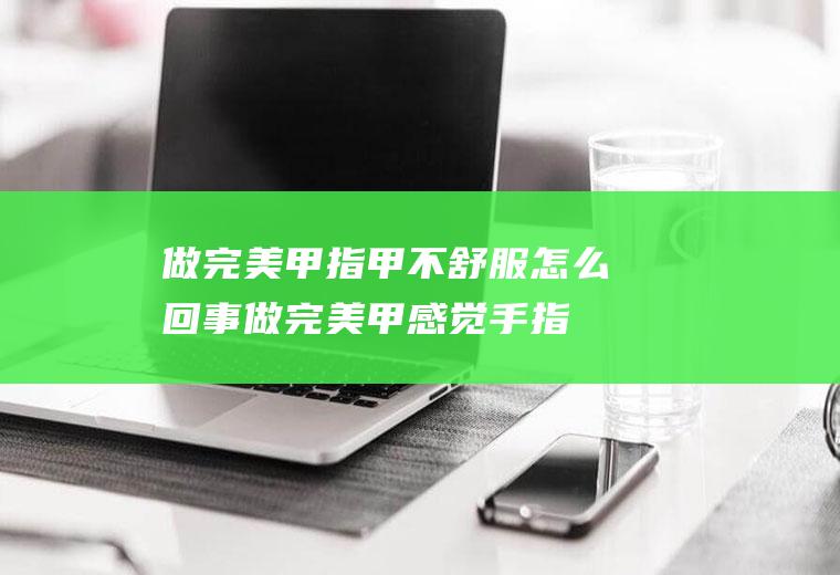 做完美甲指甲不舒服怎么回事(做完美甲感觉手指头不舒服)