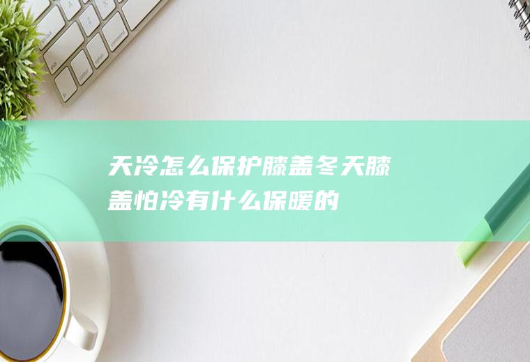 天冷怎么保护膝盖(冬天膝盖怕冷,有什么保暖的办法)