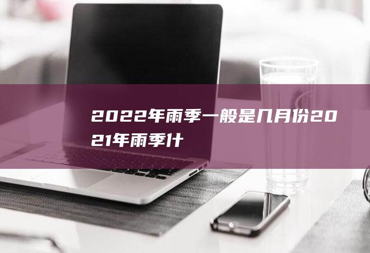 2022年雨季一般是几月份(2021年雨季什么时候结束)