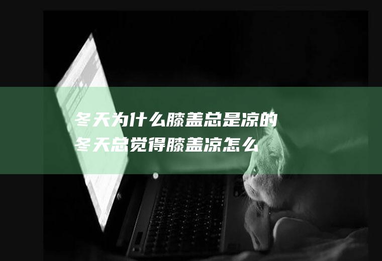 冬天为什么膝盖总是凉的(冬天总觉得膝盖凉怎么办)