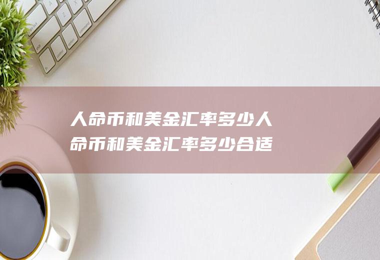 人命币和美金汇率多少人命币和美金汇率多少合适