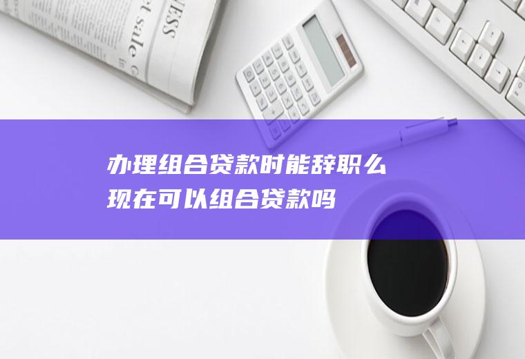 办理组合贷款时能辞职么(现在可以组合贷款吗)