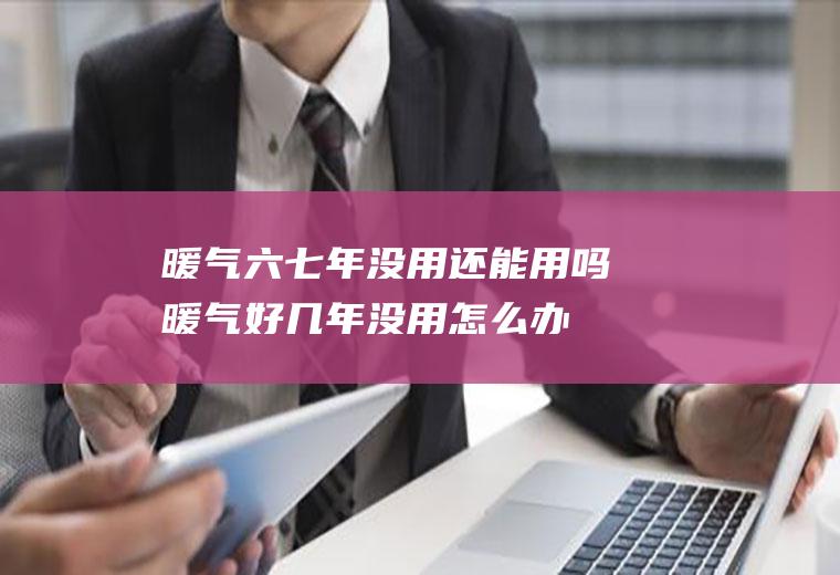 暖气六七年没用还能用吗(暖气好几年没用怎么办)
