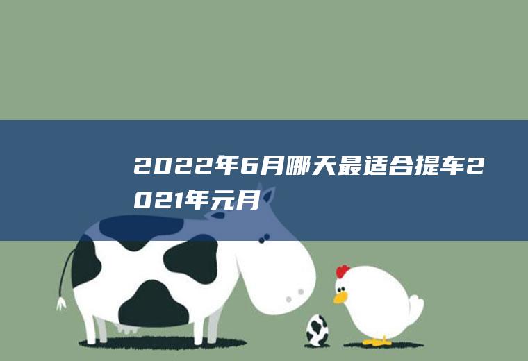 2022年6月哪天最适合提车(2021年元月6号提车好吗)