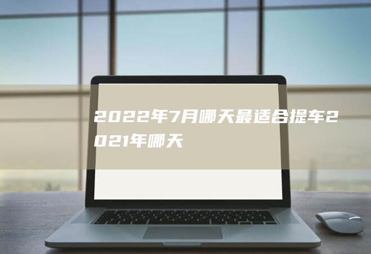 2022年7月哪天最适合提车(2021年哪天提车最好)