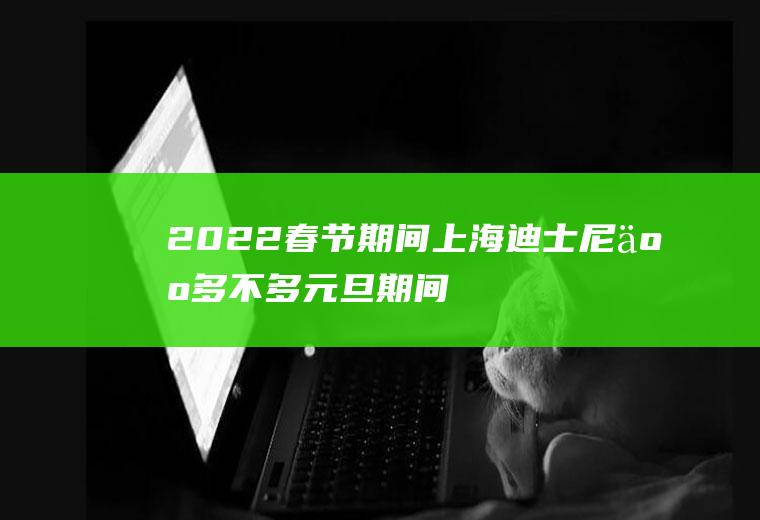 2022春节期间上海迪士尼人多不多(元旦期间上海迪士尼人多吗)
