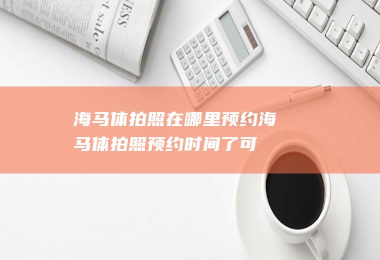 海马体拍照在哪里预约(海马体拍照预约时间了可以提前去吗)