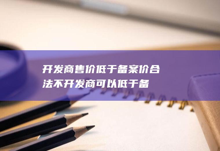 开发商售价低于备案价合法不(开发商可以低于备案价销售吗)