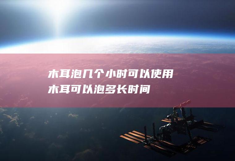 木耳泡几个小时可以使用(木耳可以泡多长时间)