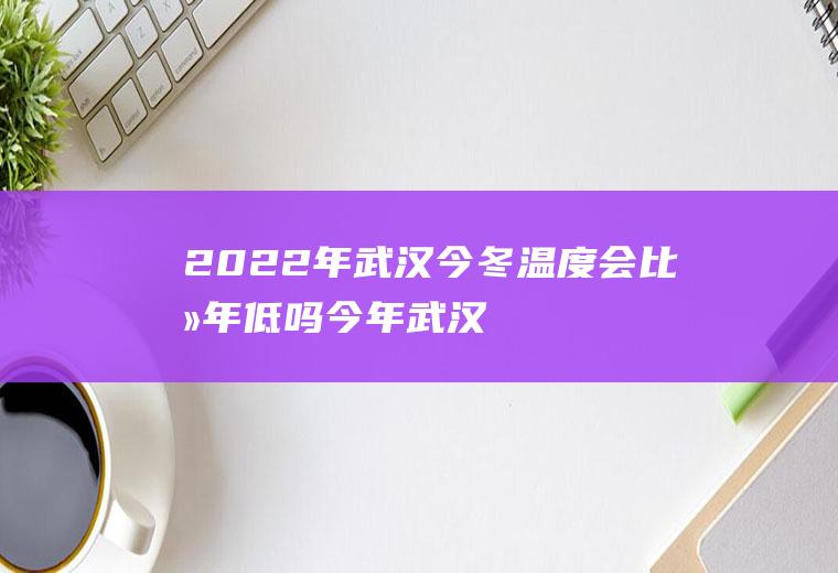 2022年武汉今冬温度会比去年低吗(今年武汉冬天会冷吗?)