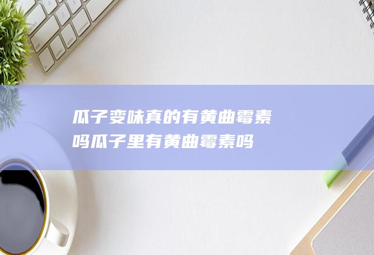 瓜子变味真的有黄曲霉素吗(瓜子里有黄曲霉素吗)