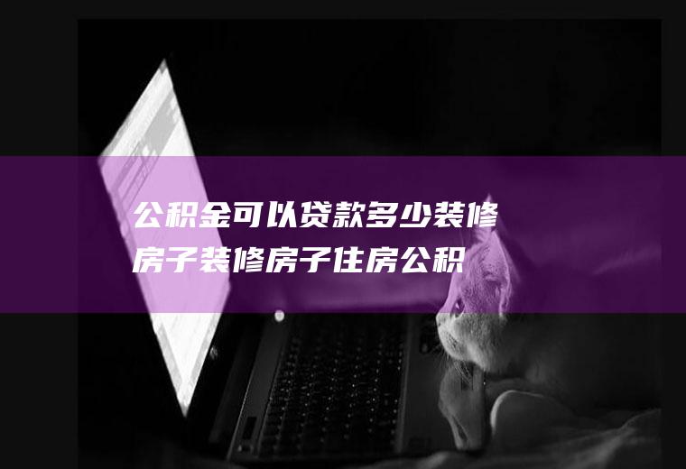 公积金可以贷款多少装修房子(装修房子住房公积金贷款最多能贷多少)