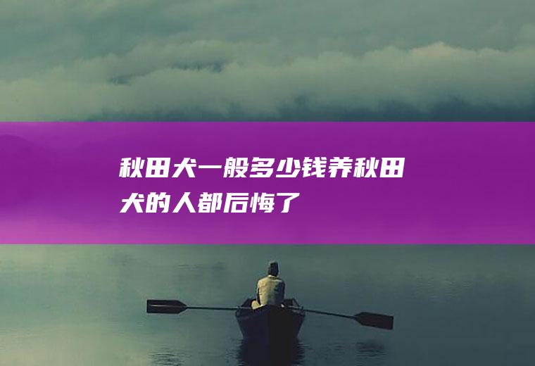秋田犬一般多少钱(养秋田犬的人都后悔了)