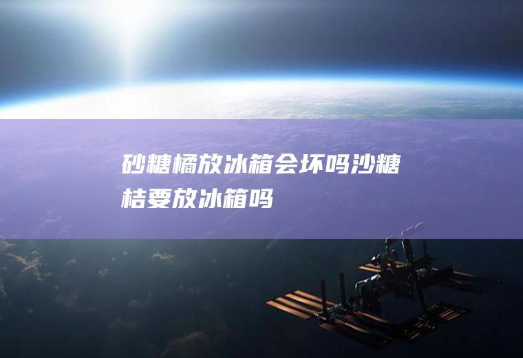 砂糖橘放冰箱会坏吗(沙糖桔要放冰箱吗)
