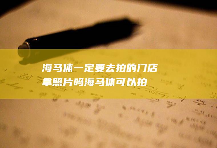 海马体一定要去拍的门店拿照片吗(海马体可以拍证件照吗)