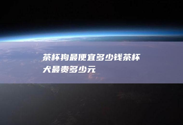 茶杯狗最便宜多少钱(茶杯犬最贵多少元)