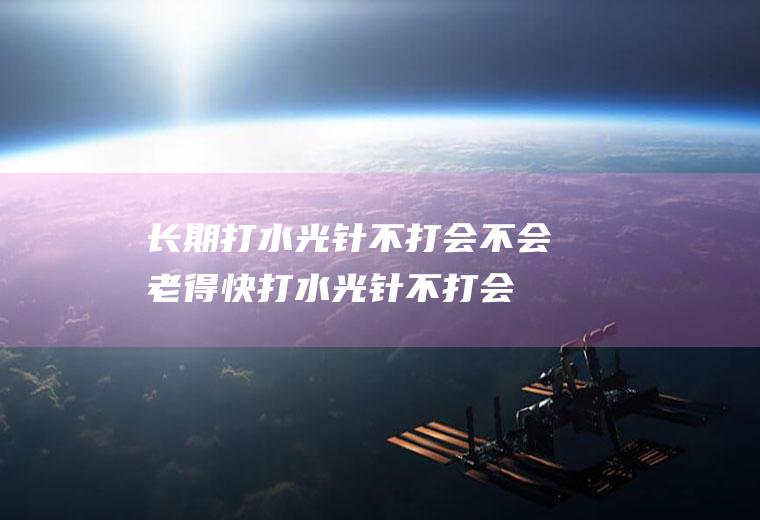 长期打水光针不打会不会老得快(打水光针不打会怎么样)