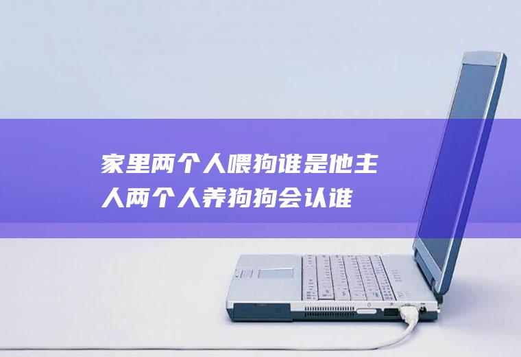 家里两个人喂狗谁是他主人(两个人养狗狗会认谁做主人)
