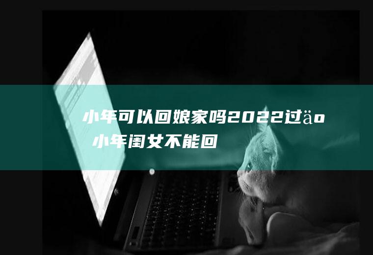 小年可以回娘家吗2022(过了小年闺女不能回娘家)