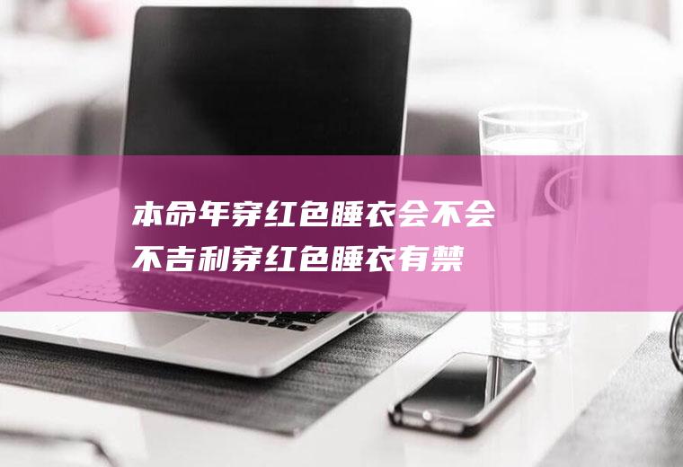 本命年穿红色睡衣会不会不吉利(穿红色睡衣有禁忌么)