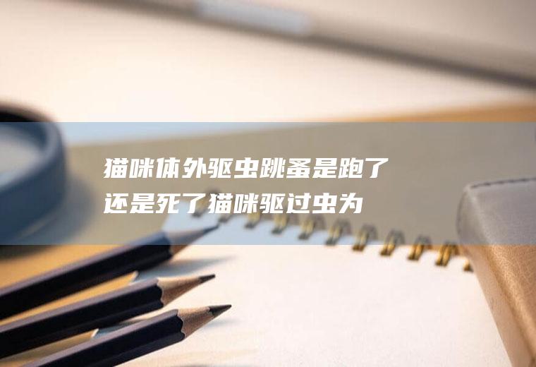 猫咪体外驱虫跳蚤是跑了还是死了(猫咪驱过虫为什么还有跳蚤)