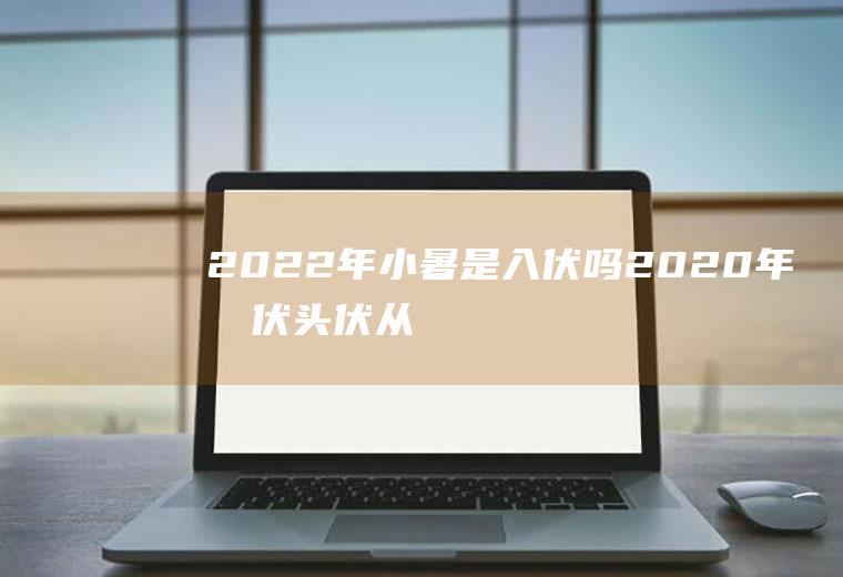 2022年小暑是入伏吗(2020年暑伏头伏从什么时候开始)