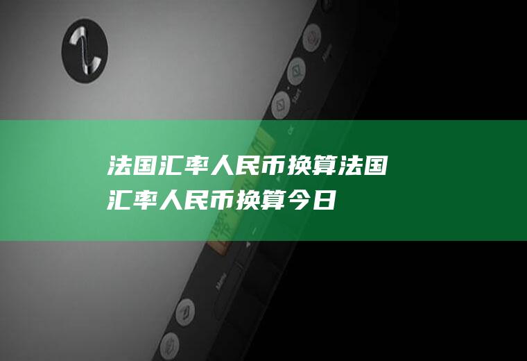 法国汇率人民币换算法国汇率人民币换算今日