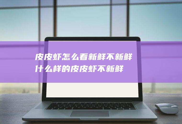 皮皮虾怎么看新鲜不新鲜(什么样的皮皮虾不新鲜)