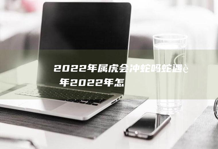 2022年属虎会冲蛇吗(蛇遇虎年2022年怎么样)