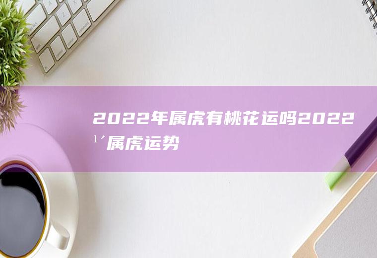 2022年属虎有桃花运吗(2022年属虎运势好吗)