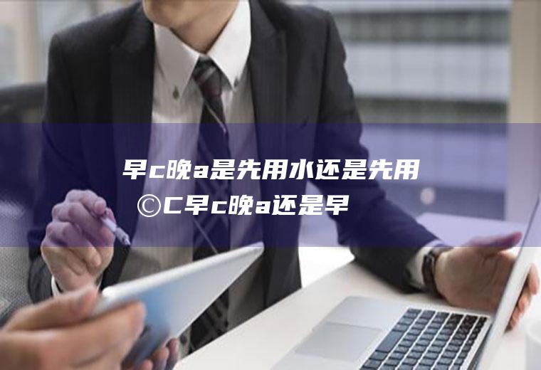 早c晚a是先用水还是先用早C(早c晚a还是早c晚a)