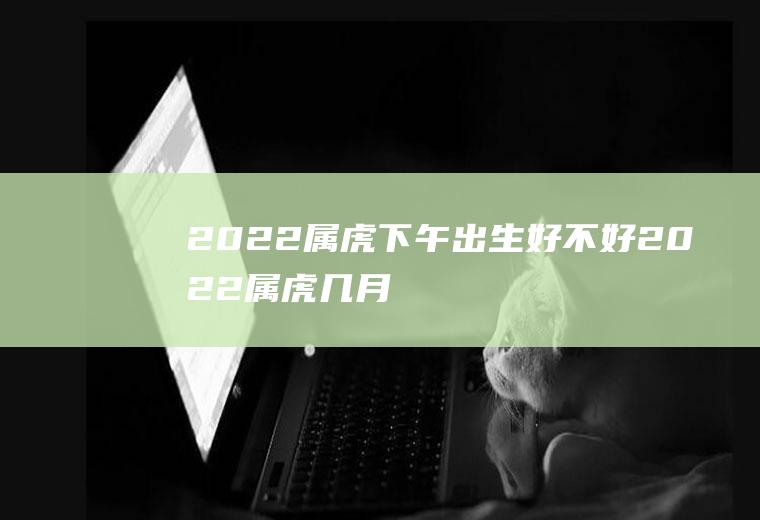 2022属虎下午出生好不好(2022属虎几月生好)