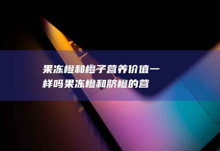 果冻橙和橙子营养价值一样吗(果冻橙和脐橙的营养价值一样吗)