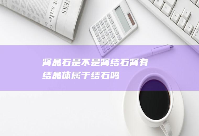 肾晶石是不是肾结石(肾有结晶体属于结石吗)