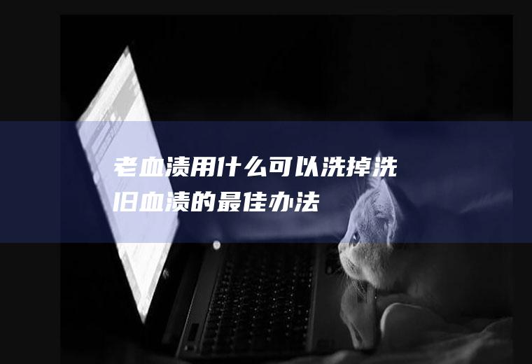 老血渍用什么可以洗掉,洗旧血渍的最佳办法