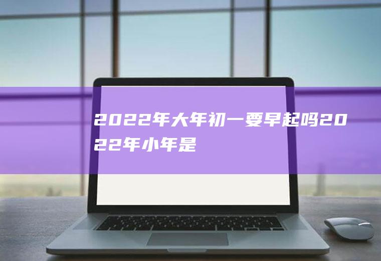 2022年大年初一要早起吗(2022年小年是哪一天)
