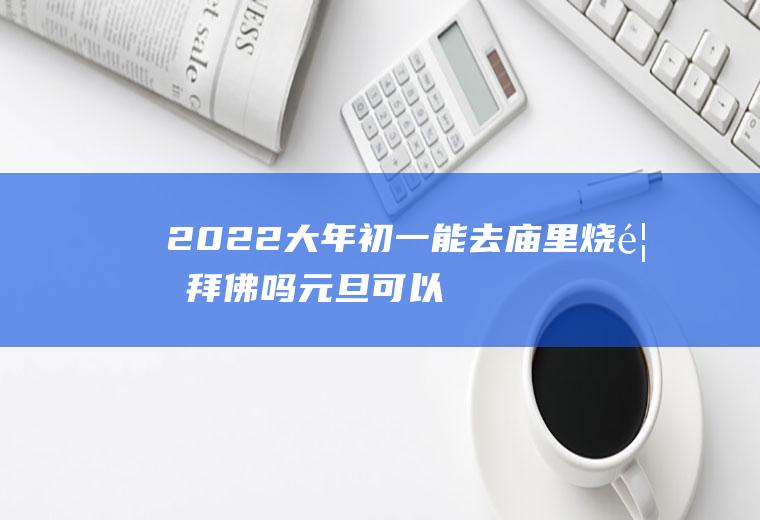 2022大年初一能去庙里烧香拜佛吗(元旦可以去庙里烧香吗)