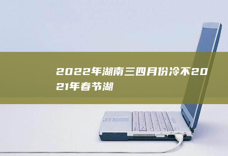 2022年湖南三四月份冷不(2021年春节湖南冷吗)