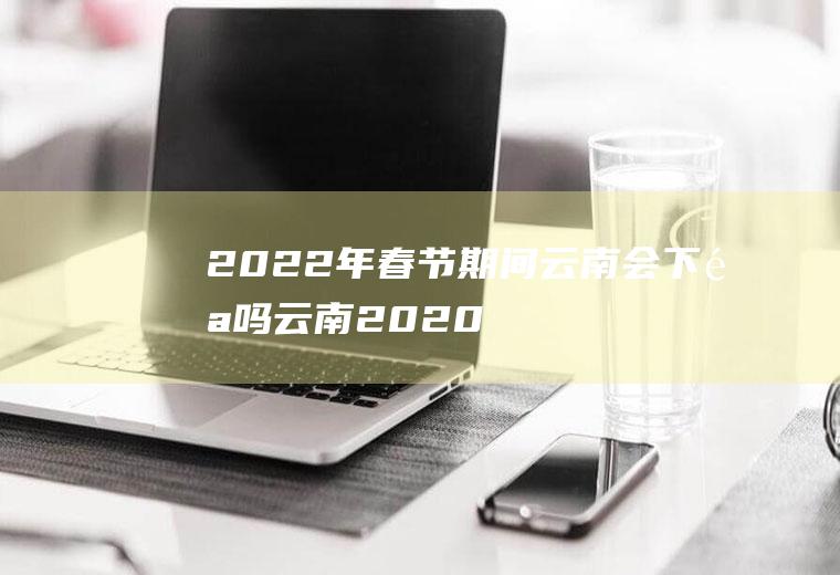 2022年春节期间云南会下雪吗(云南2020年会下雪吗)